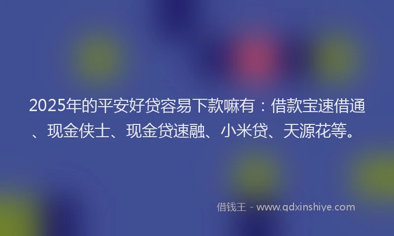 2025年的平安好贷容易下款嘛有：借款宝速借通、现金侠士、现金贷速融、小米贷、天源花等。