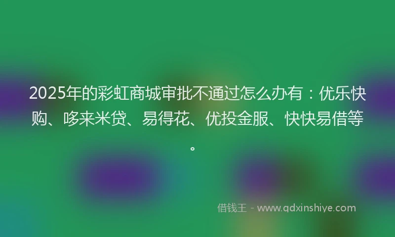 2025年的彩虹商城审批不通过怎么办有：优乐快购、哆来米贷、易得花、优投金服、快快易借等。