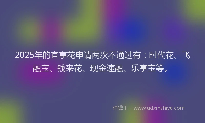 2025年的宜享花申请两次不通过有：时代花、飞融宝、钱来花、现金速融、乐享宝等。
