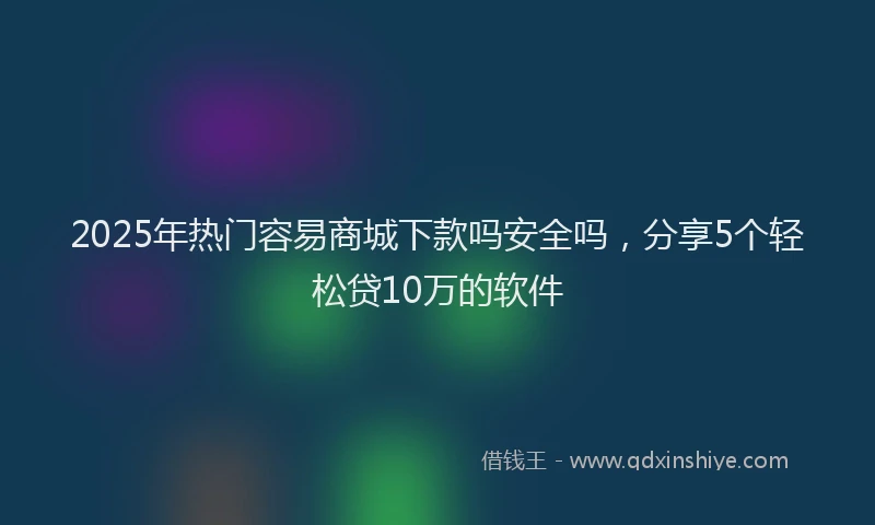 2025年热门容易商城下款吗安全吗，分享5个轻松贷10万的软件