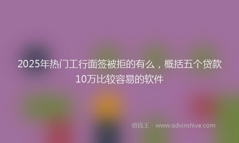 2025年热门工行面签被拒的有么，概括五个贷款10万比较容易的软件