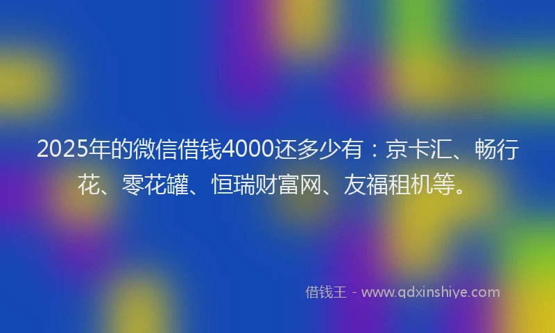 2025年的微信借钱4000还多少有：京卡汇、畅行花、零花罐、恒瑞财富网、友福租机等。