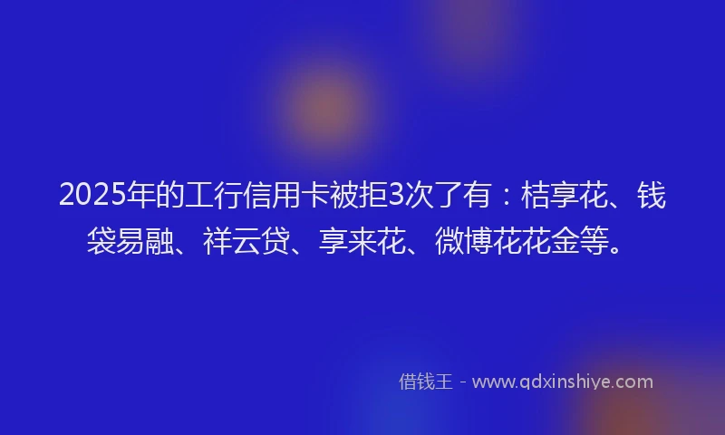 2025年的工行信用卡被拒3次了有：桔享花、钱袋易融、祥云贷、享来花、微博花花金等。