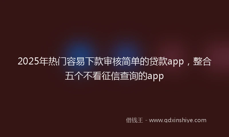 2025年热门容易下款审核简单的贷款app，整合五个不看征信查询的app