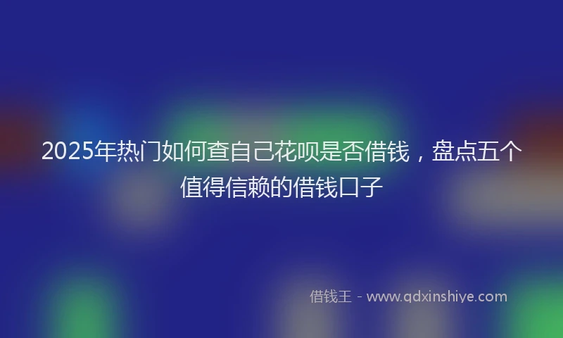 2025年热门如何查自己花呗是否借钱，盘点五个值得信赖的借钱口子
