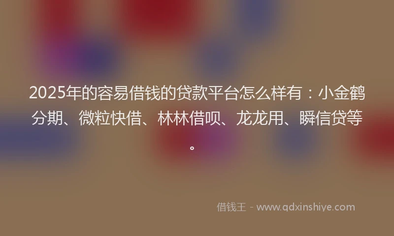 2025年的容易借钱的贷款平台怎么样有：小金鹤分期、微粒快借、林林借呗、龙龙用、瞬信贷等。