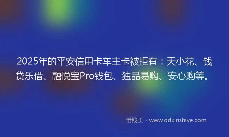 2025年的平安信用卡车主卡被拒有：天小花、钱贷乐借、融悦宝Pro钱包、独品易购、安心购等。