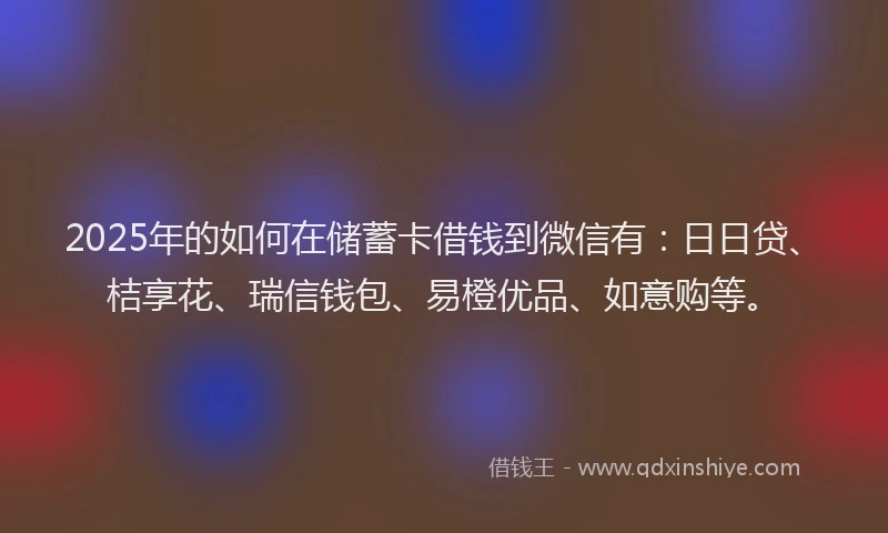 2025年的如何在储蓄卡借钱到微信有：日日贷、桔享花、瑞信钱包、易橙优品、如意购等。