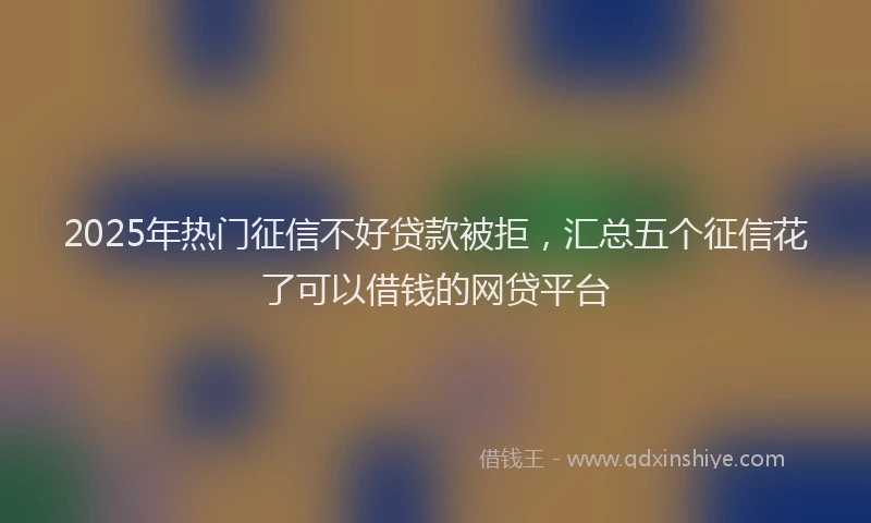 2025年热门征信不好贷款被拒，汇总五个征信花了可以借钱的网贷平台