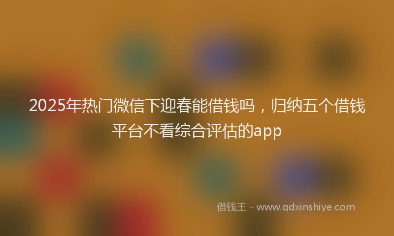 2025年热门微信下迎春能借钱吗，归纳五个借钱平台不看综合评估的app