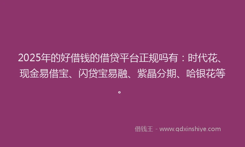 2025年的好借钱的借贷平台正规吗有：时代花、现金易借宝、闪贷宝易融、紫晶分期、哈银花等。