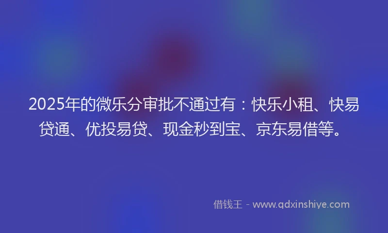 2025年的微乐分审批不通过有：快乐小租、快易贷通、优投易贷、现金秒到宝、京东易借等。