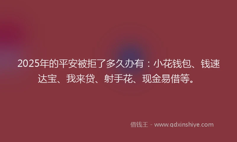 2025年的平安被拒了多久办有：小花钱包、钱速达宝、我来贷、射手花、现金易借等。