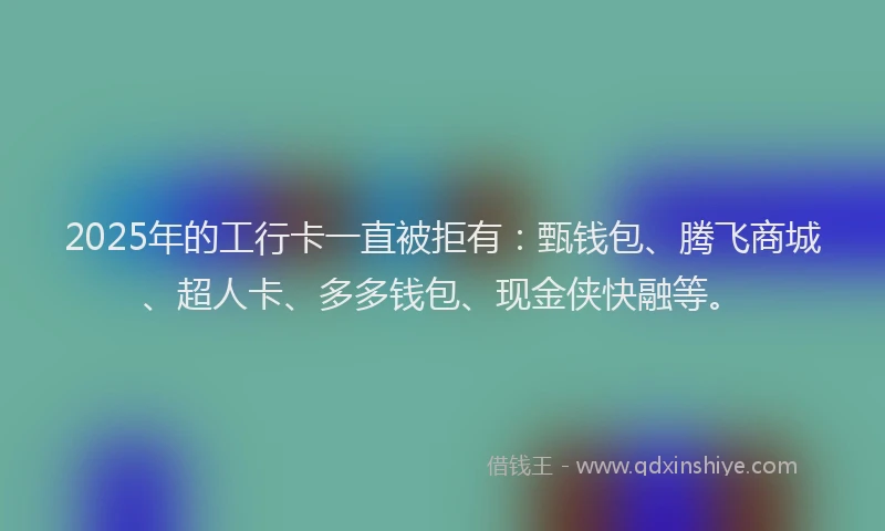 2025年的工行卡一直被拒有：甄钱包、腾飞商城、超人卡、多多钱包、现金侠快融等。