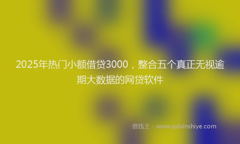 2025年热门小额借贷3000，整合五个真正无视逾期大数据的网贷软件