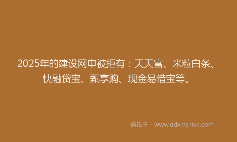 2025年的建设网申被拒有：天天富、米粒白条、快融贷宝、甄享购、现金易借宝等。
