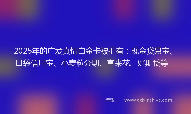 2025年的广发真情白金卡被拒有：现金贷易宝、口袋信用宝、小麦粒分期、享来花、好期贷等。