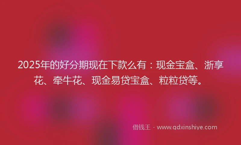 2025年的好分期现在下款么有：现金宝盒、浙享花、牵牛花、现金易贷宝盒、粒粒贷等。