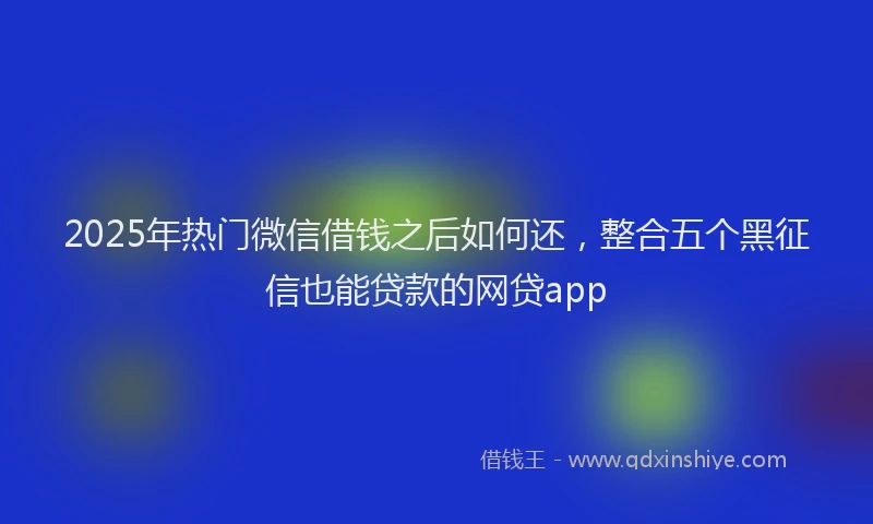2025年热门微信借钱之后如何还，整合五个黑征信也能贷款的网贷app
