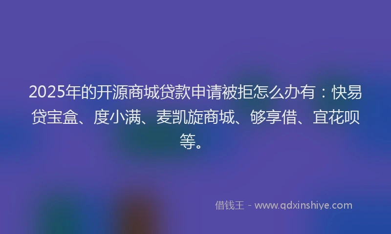 2025年的开源商城贷款申请被拒怎么办有：快易贷宝盒、度小满、麦凯旋商城、够享借、宜花呗等。