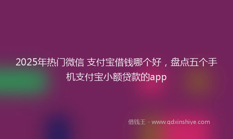 2025年热门微信 支付宝借钱哪个好，盘点五个手机支付宝小额贷款的app