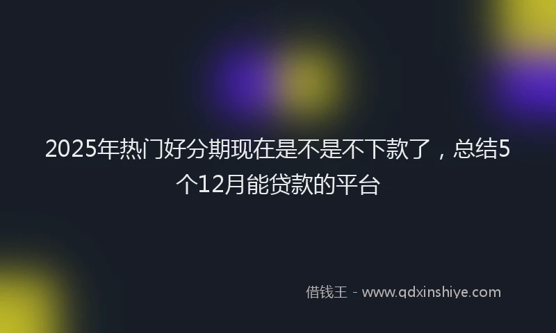 2025年热门好分期现在是不是不下款了，总结5个12月能贷款的平台
