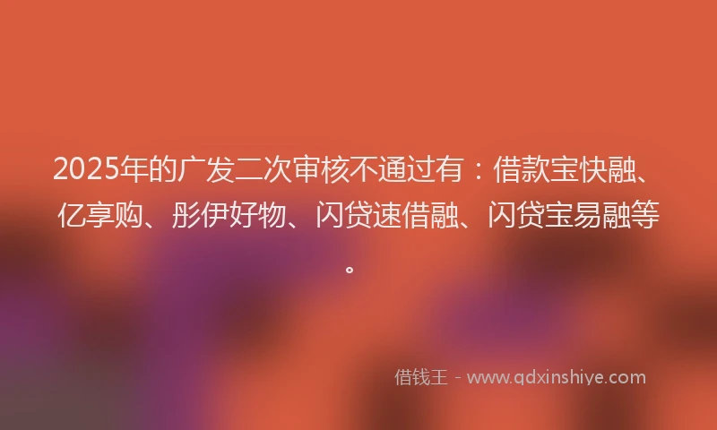 2025年的广发二次审核不通过有：借款宝快融、亿享购、彤伊好物、闪贷速借融、闪贷宝易融等。