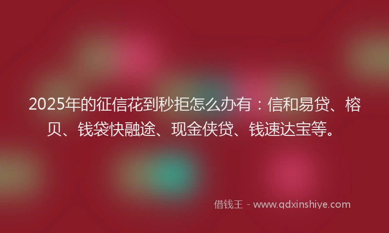 2025年的征信花到秒拒怎么办有：信和易贷、榕贝、钱袋快融途、现金侠贷、钱速达宝等。
