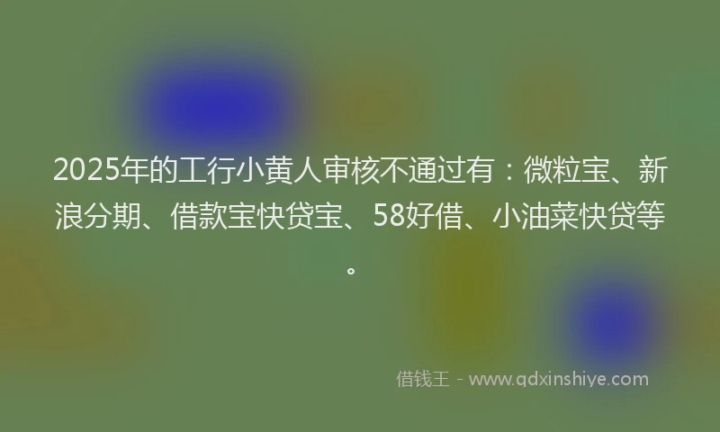 2025年的工行小黄人审核不通过有：微粒宝、新浪分期、借款宝快贷宝、58好借、小油菜快贷等。