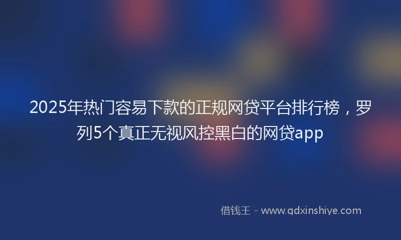 2025年热门容易下款的正规网贷平台排行榜，罗列5个真正无视风控黑白的网贷app