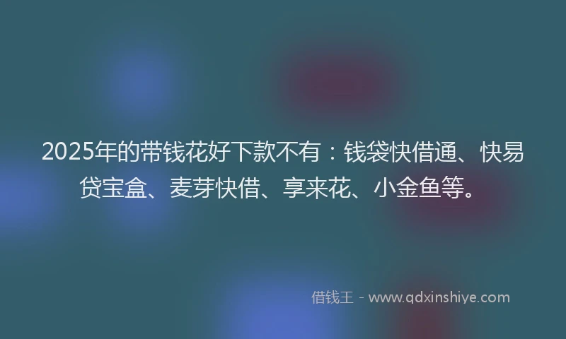 2025年的带钱花好下款不有：钱袋快借通、快易贷宝盒、麦芽快借、享来花、小金鱼等。