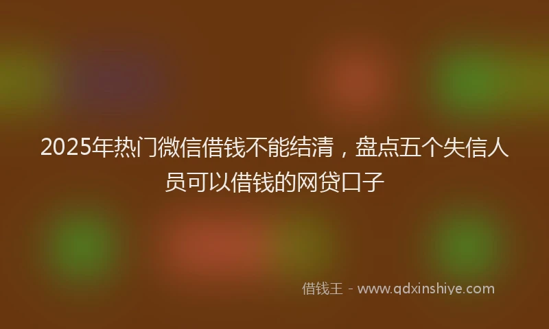 2025年热门微信借钱不能结清，盘点五个失信人员可以借钱的网贷口子