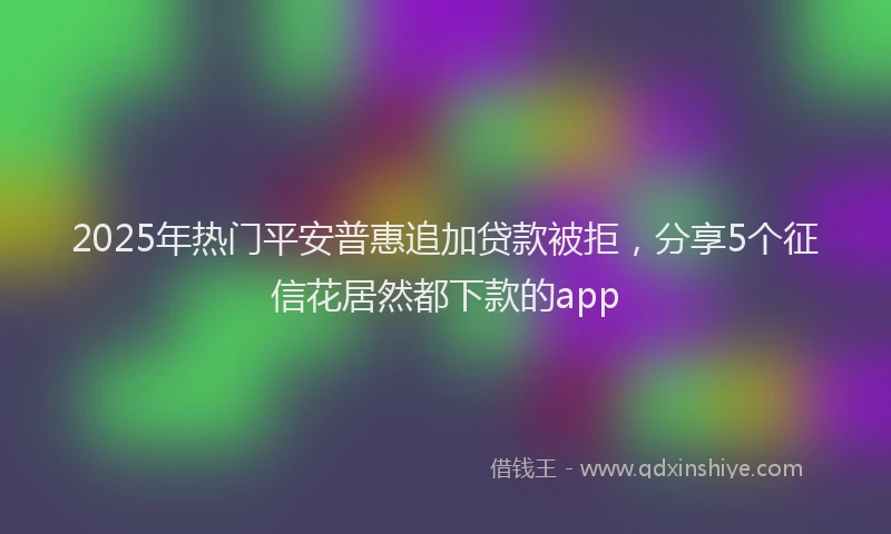 2025年热门平安普惠追加贷款被拒，分享5个征信花居然都下款的app