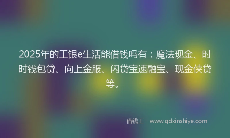 2025年的工银e生活能借钱吗有：魔法现金、时时钱包贷、向上金服、闪贷宝速融宝、现金侠贷等。