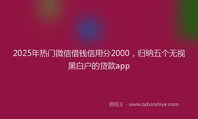 2025年热门微信借钱信用分2000，归纳五个无视黑白户的贷款app