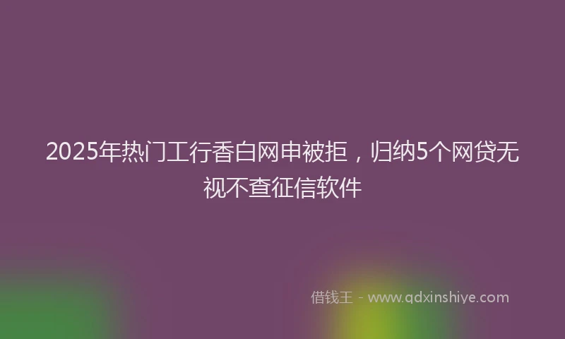 2025年热门工行香白网申被拒，归纳5个网贷无视不查征信软件