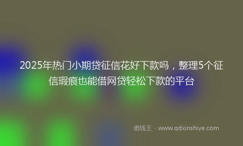 2025年热门小期贷征信花好下款吗，整理5个征信瑕疵也能借网贷轻松下款的平台
