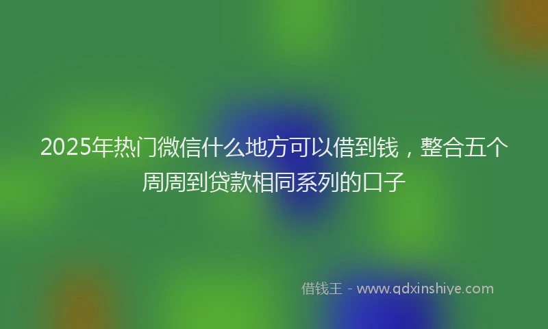 2025年热门微信什么地方可以借到钱，整合五个周周到贷款相同系列的口子