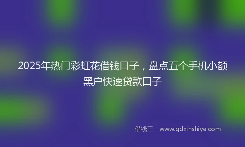 2025年热门彩虹花借钱口子，盘点五个手机小额黑户快速贷款口子