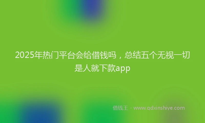 2025年热门平台会给借钱吗，总结五个无视一切是人就下款app