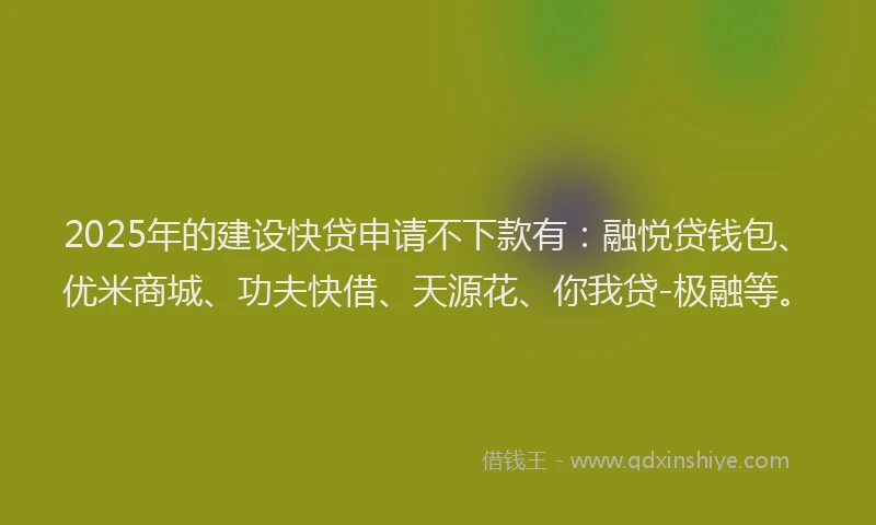 2025年的建设快贷申请不下款有：融悦贷钱包、优米商城、功夫快借、天源花、你我贷-极融等。