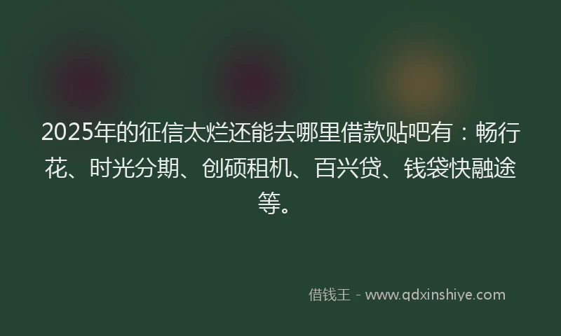 2025年的征信太烂还能去哪里借款贴吧有：畅行花、时光分期、创硕租机、百兴贷、钱袋快融途等。