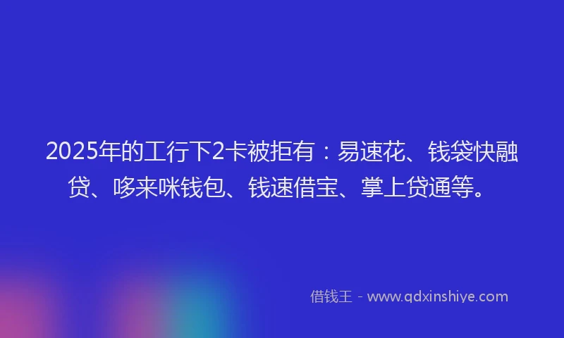 2025年的工行下2卡被拒有：易速花、钱袋快融贷、哆来咪钱包、钱速借宝、掌上贷通等。