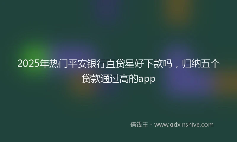 2025年热门平安银行直贷星好下款吗，归纳五个贷款通过高的app