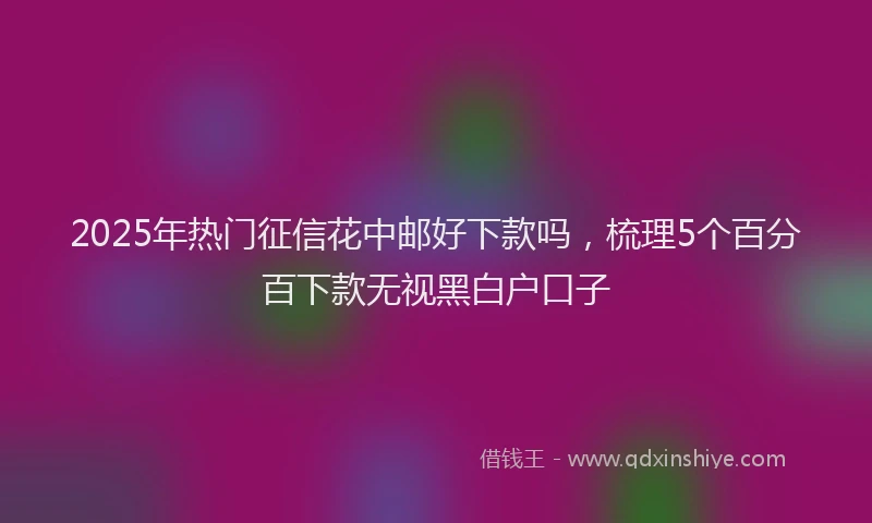 2025年热门征信花中邮好下款吗，梳理5个百分百下款无视黑白户口子