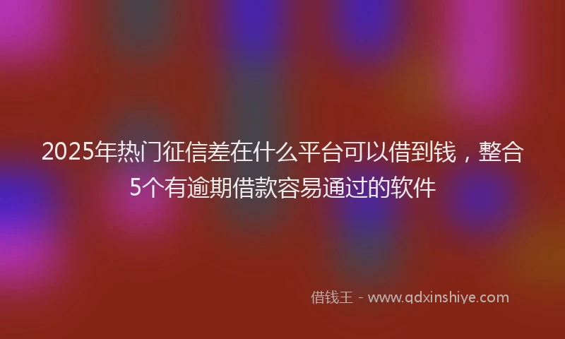 2025年热门征信差在什么平台可以借到钱，整合5个有逾期借款容易通过的软件