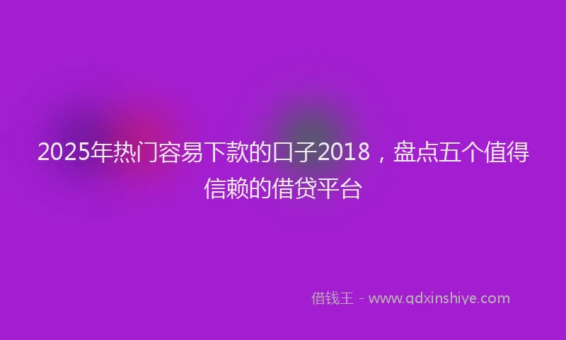 2025年热门容易下款的口子2018，盘点五个值得信赖的借贷平台