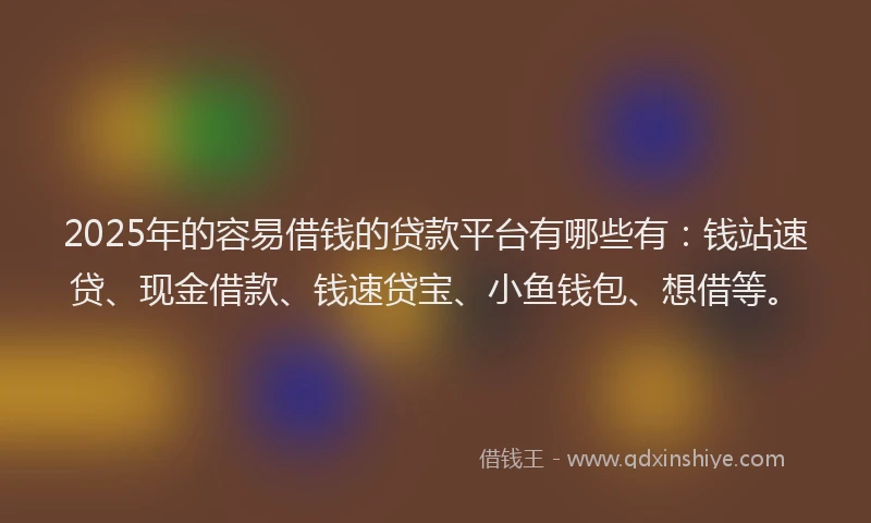 2025年的容易借钱的贷款平台有哪些有：钱站速贷、现金借款、钱速贷宝、小鱼钱包、想借等。