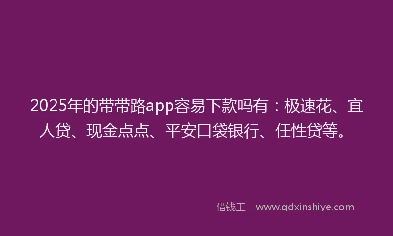 2025年的带带路app容易下款吗有：极速花、宜人贷、现金点点、平安口袋银行、任性贷等。