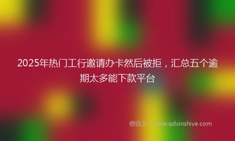 2025年热门工行邀请办卡然后被拒，汇总五个逾期太多能下款平台